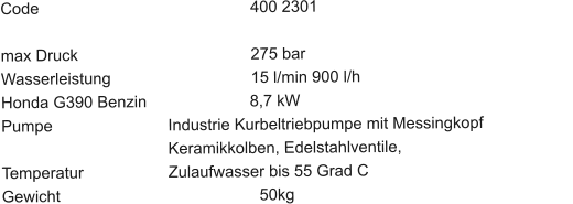 Code						400 2301 				 max Druck					275 bar Wasserleistung				15 l/min 900 l/h	 Honda G390 Benzin		         8,7 kW Pumpe			Industrie Kurbeltriebpumpe mit Messingkopf	                                	Keramikkolben, Edelstahlventile,                                       Temperatur			Zulaufwasser bis 55 Grad C Gewicht			         	           50kg