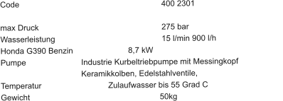 Code						400 2301 				 max Druck					275 bar Wasserleistung				15 l/min 900 l/h	 Honda G390 Benzin		         8,7 kW Pumpe			Industrie Kurbeltriebpumpe mit Messingkopf	                                	Keramikkolben, Edelstahlventile,                                       Temperatur			Zulaufwasser bis 55 Grad C Gewicht			         	           50kg