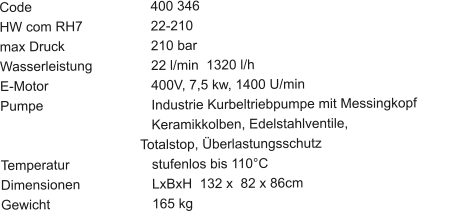 Code				400 346 HW com RH7		22-210 max Druck			210 bar Wasserleistung		22 l/min  1320 l/h E-Motor			400V, 7,5 kw, 1400 U/min Pumpe			Industrie Kurbeltriebpumpe mit Messingkopf	                                	Keramikkolben, Edelstahlventile,                                       Totalstop, Überlastungsschutz Temperatur			stufenlos bis 110°C Dimensionen		LxBxH  132 x  82 x 86cm Gewicht			165 kg